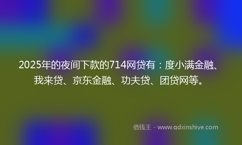 2025年的夜间下款的714网贷有：度小满金融、我来贷、京东金融、功夫贷、团贷网等。