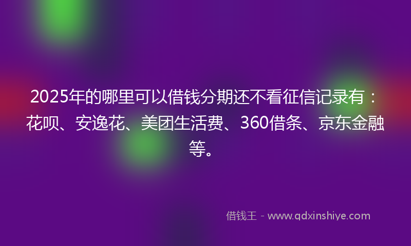 2025年的哪里可以借钱分期还不看征信记录有：花呗、安逸花、美团生活费、360借条、京东金融等。