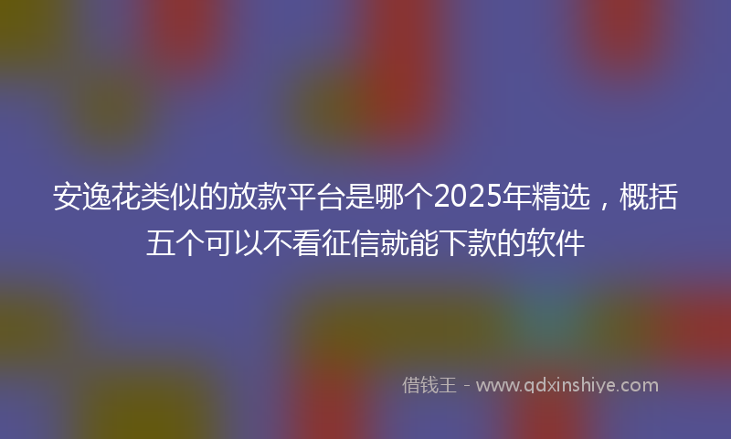 安逸花类似的放款平台是哪个2025年精选，概括五个可以不看征信就能下款的软件