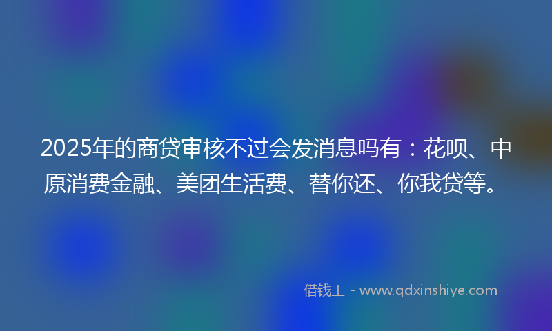 2025年的商贷审核不过会发消息吗有：花呗、中原消费金融、美团生活费、替你还、你我贷等。