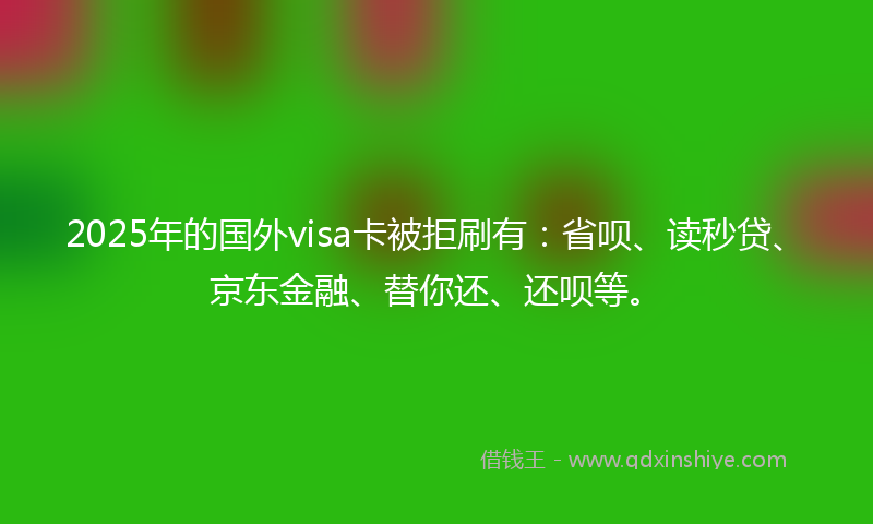 2025年的国外visa卡被拒刷有：省呗、读秒贷、京东金融、替你还、还呗等。