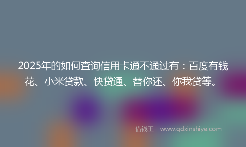 2025年的如何查询信用卡通不通过有：百度有钱花、小米贷款、快贷通、替你还、你我贷等。