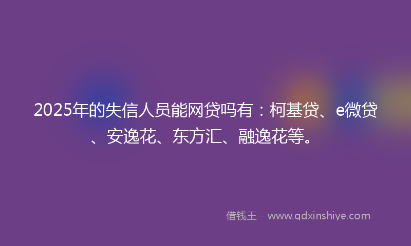 2025年的失信人员能网贷吗有：柯基贷、e微贷、安逸花、东方汇、融逸花等。