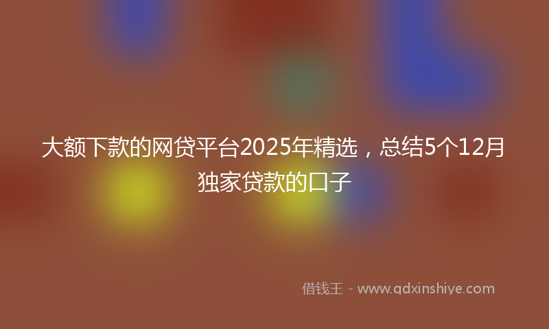 大额下款的网贷平台2025年精选，总结5个12月独家贷款的口子