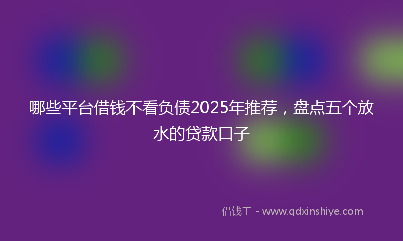 哪些平台借钱不看负债2025年推荐，盘点五个放水的贷款口子