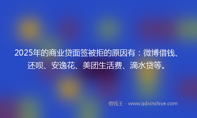 2025年的商业贷面签被拒的原因有：微博借钱、还呗、安逸花、美团生活费、滴水贷等。