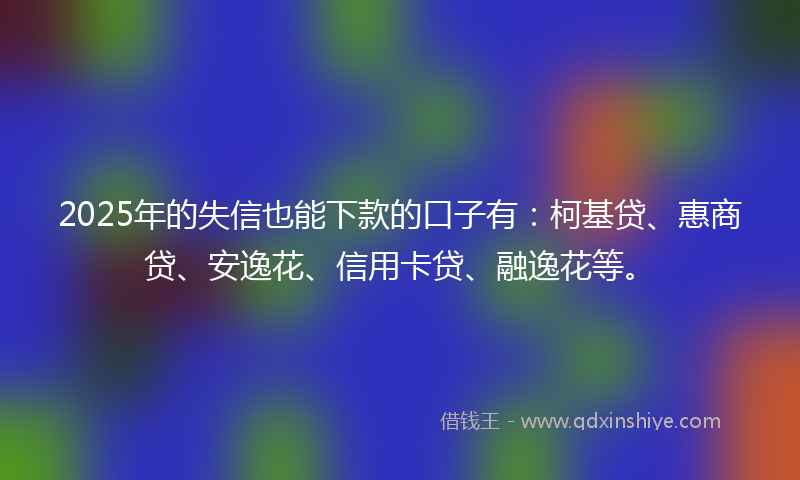 2025年的失信也能下款的口子有：柯基贷、惠商贷、安逸花、信用卡贷、融逸花等。