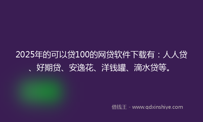 2025年的可以贷100的网贷软件下载有：人人贷、好期贷、安逸花、洋钱罐、滴水贷等。