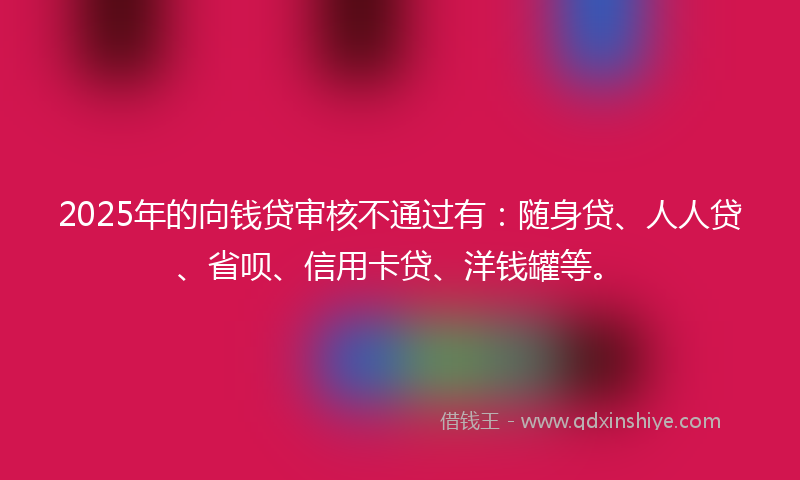 2025年的向钱贷审核不通过有：随身贷、人人贷、省呗、信用卡贷、洋钱罐等。