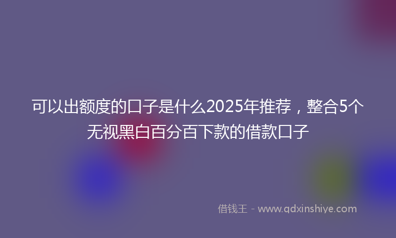 可以出额度的口子是什么2025年推荐，整合5个无视黑白百分百下款的借款口子