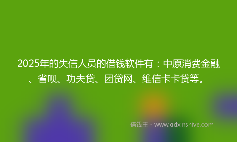 2025年的失信人员的借钱软件有：中原消费金融、省呗、功夫贷、团贷网、维信卡卡贷等。