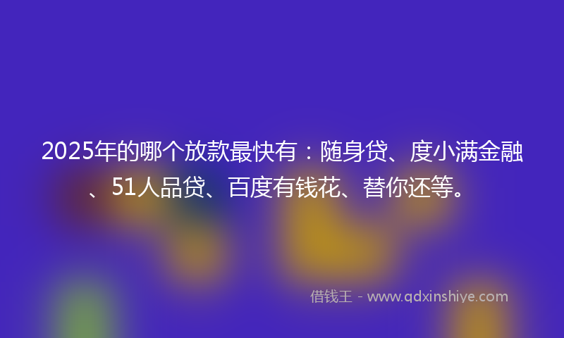 2025年的哪个放款最快有：随身贷、度小满金融、51人品贷、百度有钱花、替你还等。