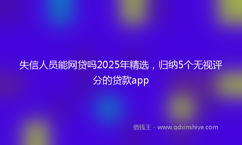 失信人员能网贷吗2025年精选，归纳5个无视评分的贷款app