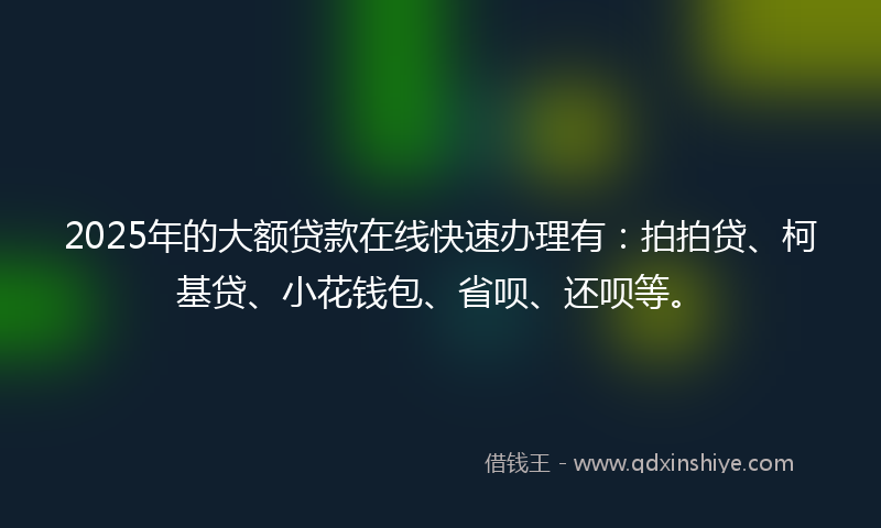 2025年的大额贷款在线快速办理有：拍拍贷、柯基贷、小花钱包、省呗、还呗等。