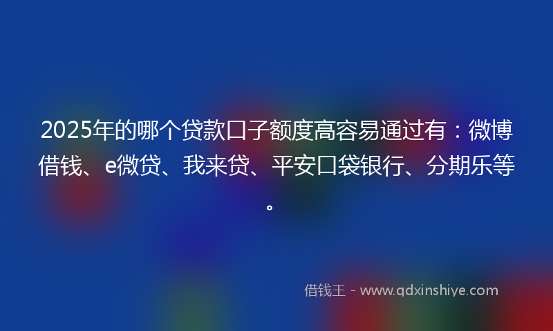 2025年的哪个贷款口子额度高容易通过有：微博借钱、e微贷、我来贷、平安口袋银行、分期乐等。