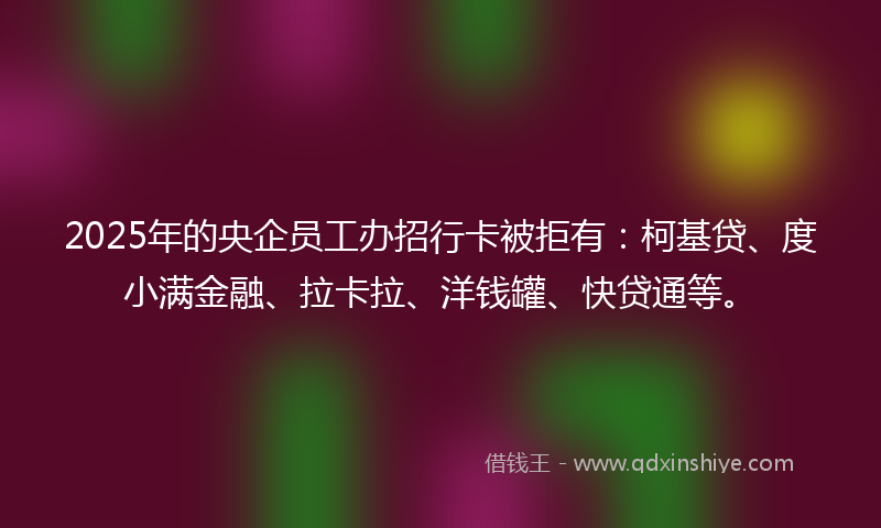 2025年的央企员工办招行卡被拒有：柯基贷、度小满金融、拉卡拉、洋钱罐、快贷通等。