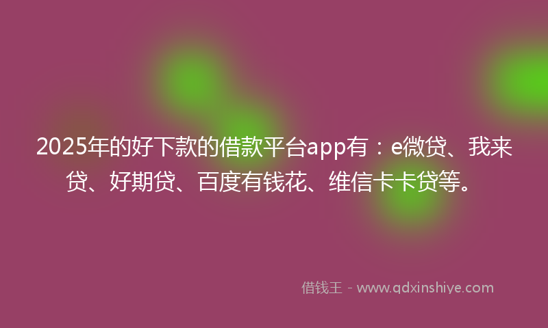 2025年的好下款的借款平台app有：e微贷、我来贷、好期贷、百度有钱花、维信卡卡贷等。