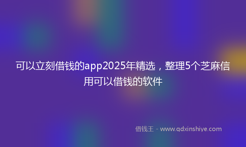 可以立刻借钱的app2025年精选，整理5个芝麻信用可以借钱的软件