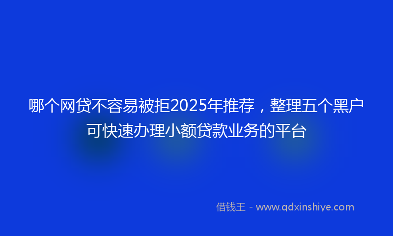 哪个网贷不容易被拒2025年推荐，整理五个黑户可快速办理小额贷款业务的平台