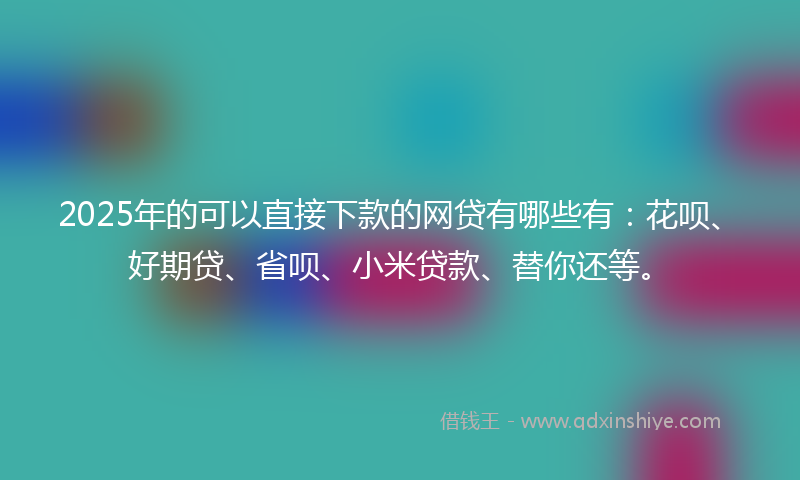 2025年的可以直接下款的网贷有哪些有：花呗、好期贷、省呗、小米贷款、替你还等。