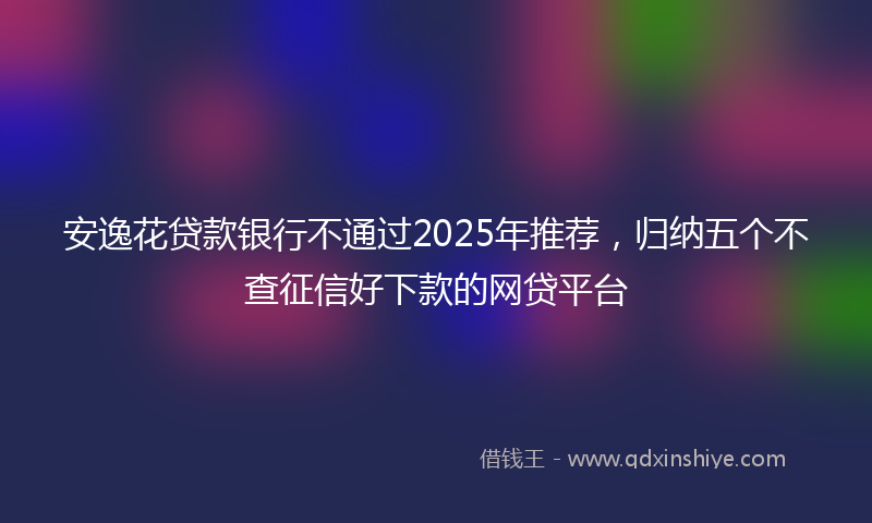 安逸花贷款银行不通过2025年推荐，归纳五个不查征信好下款的网贷平台