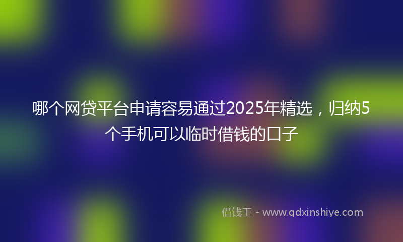 哪个网贷平台申请容易通过2025年精选，归纳5个手机可以临时借钱的口子