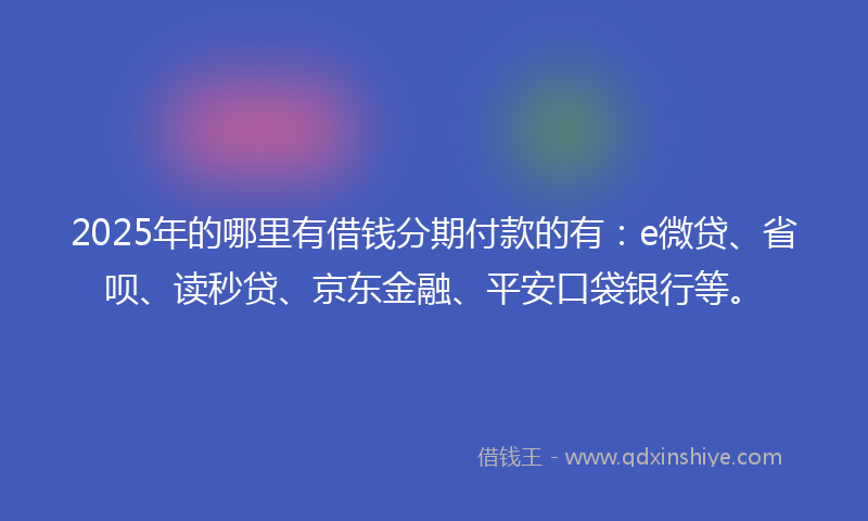 2025年的哪里有借钱分期付款的有：e微贷、省呗、读秒贷、京东金融、平安口袋银行等。