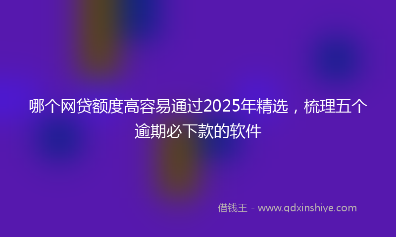 哪个网贷额度高容易通过2025年精选，梳理五个逾期必下款的软件