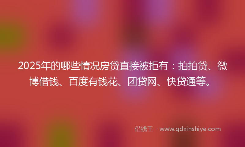 2025年的哪些情况房贷直接被拒有：拍拍贷、微博借钱、百度有钱花、团贷网、快贷通等。