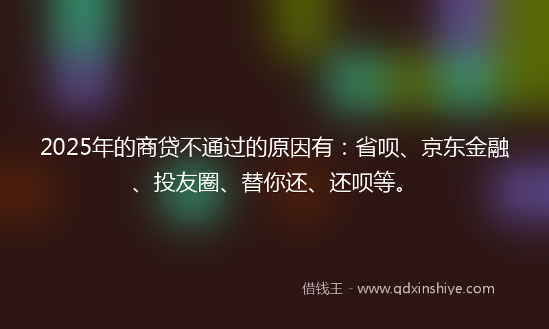 2025年的商贷不通过的原因有：省呗、京东金融、投友圈、替你还、还呗等。