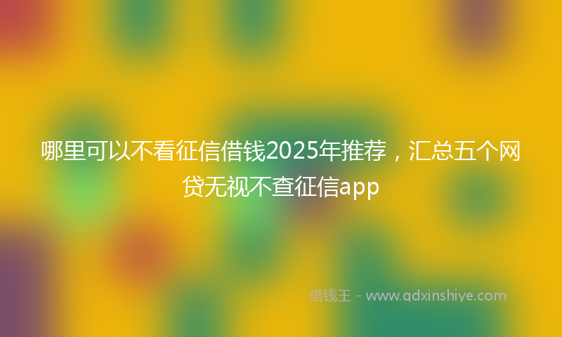 哪里可以不看征信借钱2025年推荐，汇总五个网贷无视不查征信app