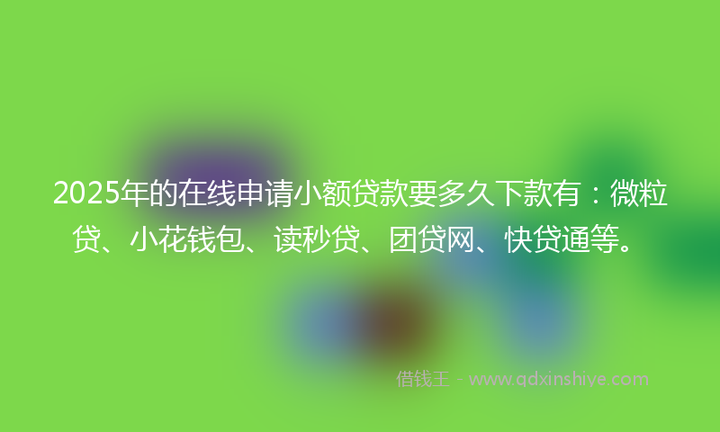 2025年的在线申请小额贷款要多久下款有：微粒贷、小花钱包、读秒贷、团贷网、快贷通等。