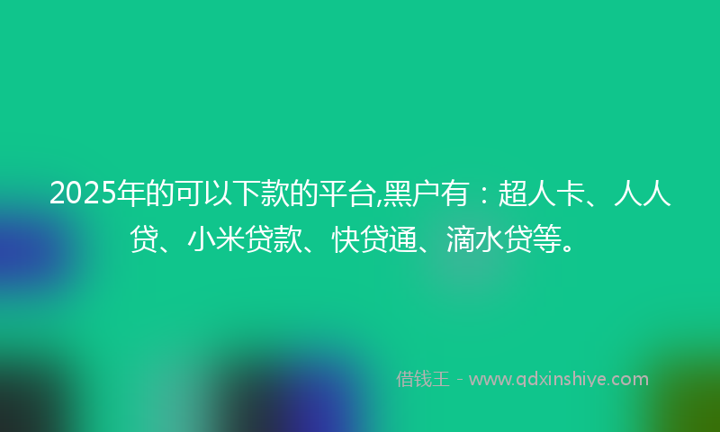2025年的可以下款的平台,黑户有：超人卡、人人贷、小米贷款、快贷通、滴水贷等。