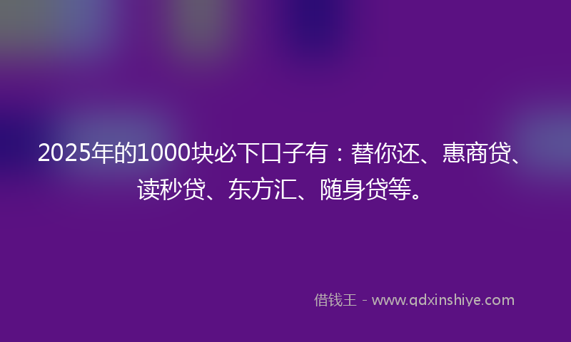 2025年的1000块必下口子有：替你还、惠商贷、读秒贷、东方汇、随身贷等。