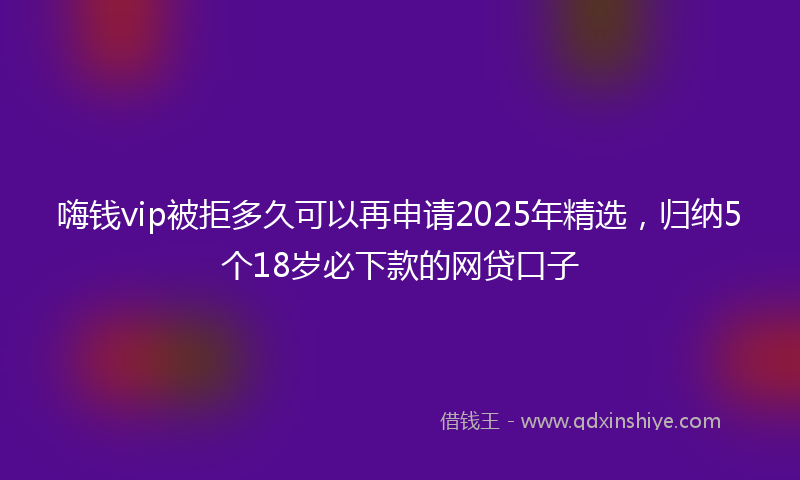 嗨钱vip被拒多久可以再申请2025年精选，归纳5个18岁必下款的网贷口子