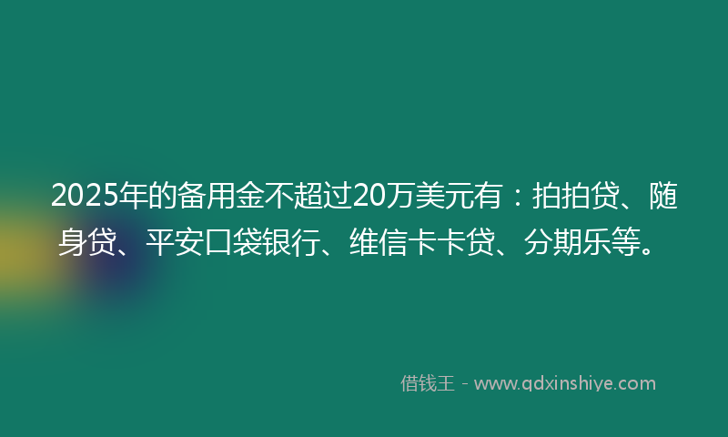 2025年的备用金不超过20万美元有：拍拍贷、随身贷、平安口袋银行、维信卡卡贷、分期乐等。