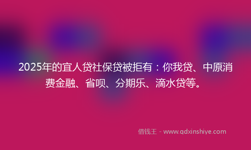 2025年的宜人贷社保贷被拒有：你我贷、中原消费金融、省呗、分期乐、滴水贷等。