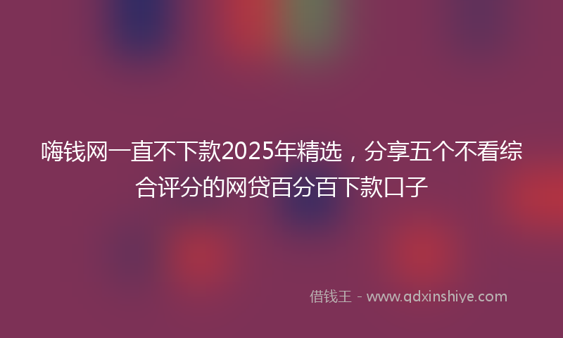 嗨钱网一直不下款2025年精选，分享五个不看综合评分的网贷百分百下款口子