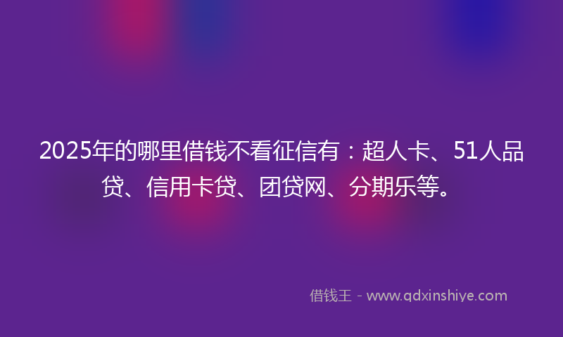 2025年的哪里借钱不看征信有：超人卡、51人品贷、信用卡贷、团贷网、分期乐等。