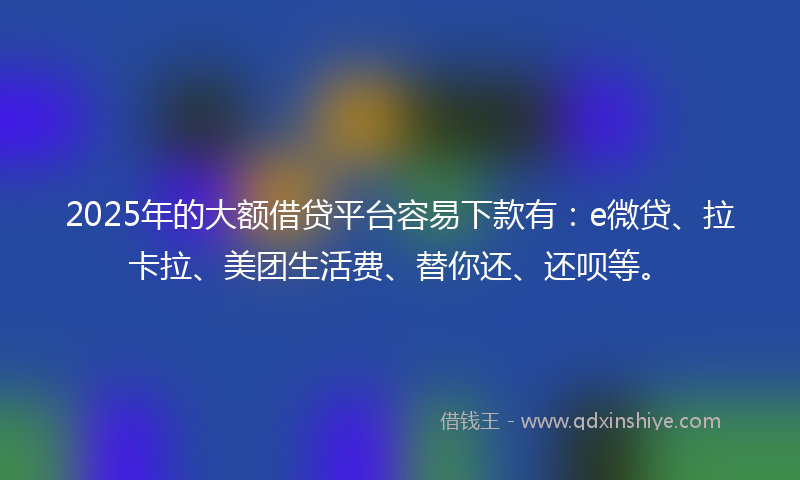 2025年的大额借贷平台容易下款有：e微贷、拉卡拉、美团生活费、替你还、还呗等。