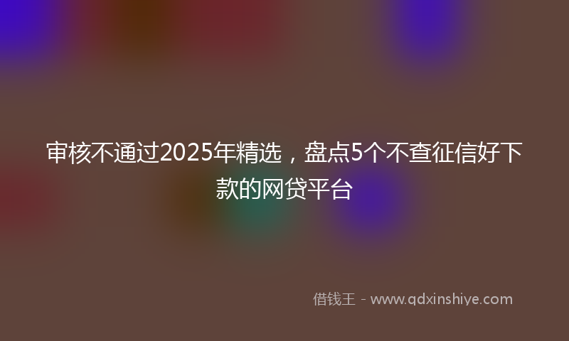 审核不通过2025年精选，盘点5个不查征信好下款的网贷平台