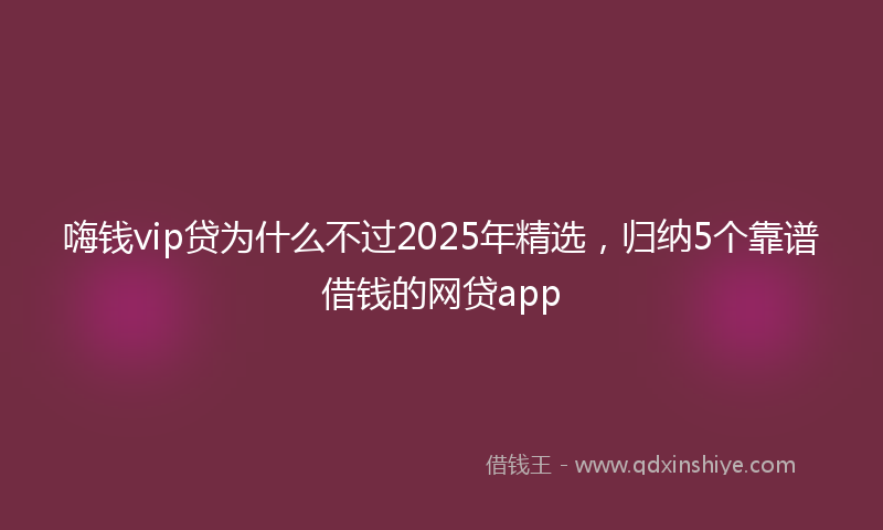 嗨钱vip贷为什么不过2025年精选，归纳5个靠谱借钱的网贷app