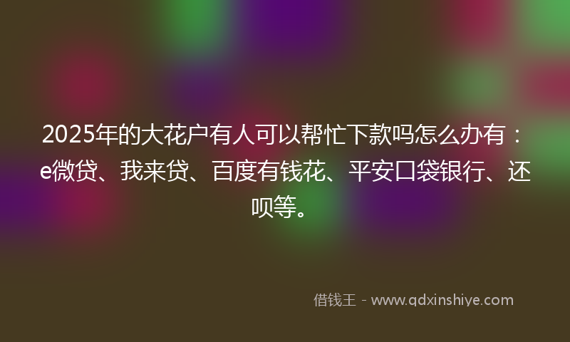 2025年的大花户有人可以帮忙下款吗怎么办有：e微贷、我来贷、百度有钱花、平安口袋银行、还呗等。