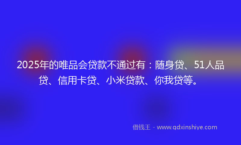 2025年的唯品会贷款不通过有：随身贷、51人品贷、信用卡贷、小米贷款、你我贷等。