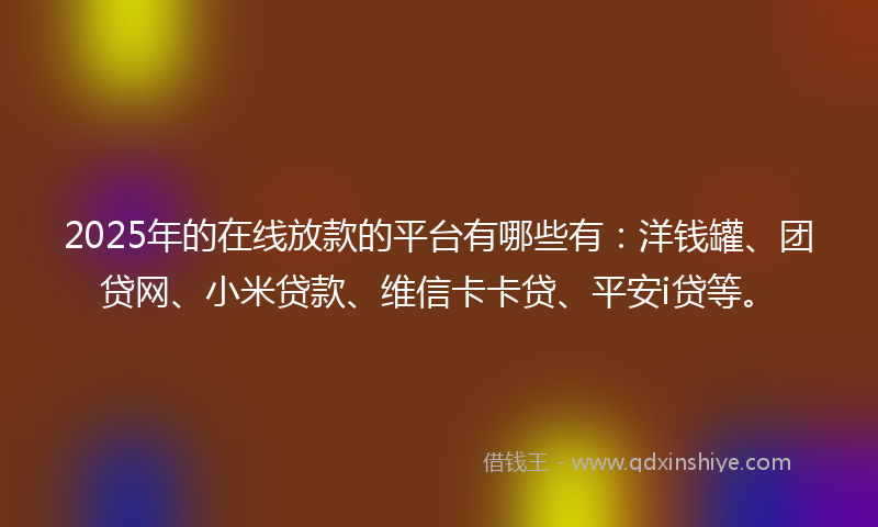 2025年的在线放款的平台有哪些有：洋钱罐、团贷网、小米贷款、维信卡卡贷、平安i贷等。