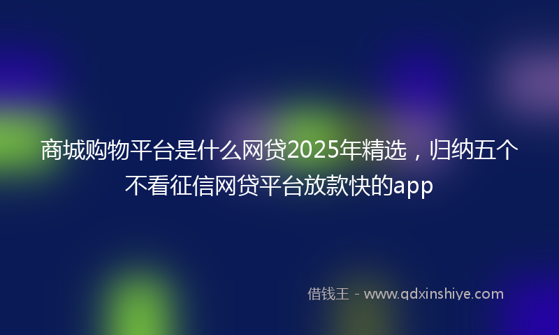 商城购物平台是什么网贷2025年精选，归纳五个不看征信网贷平台放款快的app