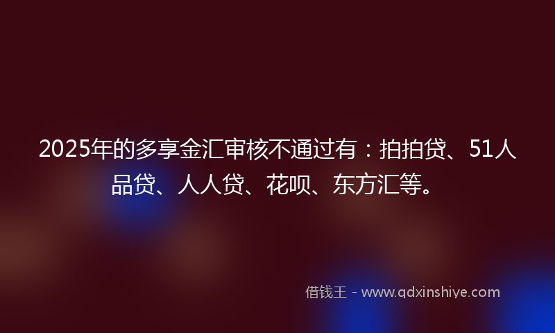 2025年的多享金汇审核不通过有：拍拍贷、51人品贷、人人贷、花呗、东方汇等。