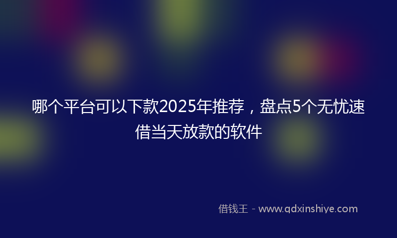 哪个平台可以下款2025年推荐，盘点5个无忧速借当天放款的软件