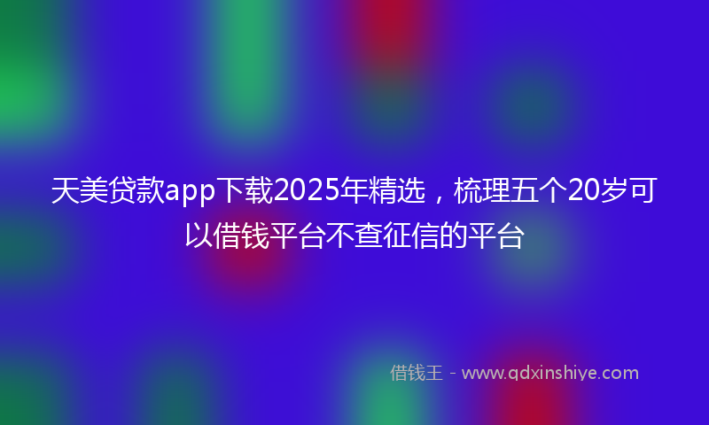 天美贷款app下载2025年精选，梳理五个20岁可以借钱平台不查征信的平台
