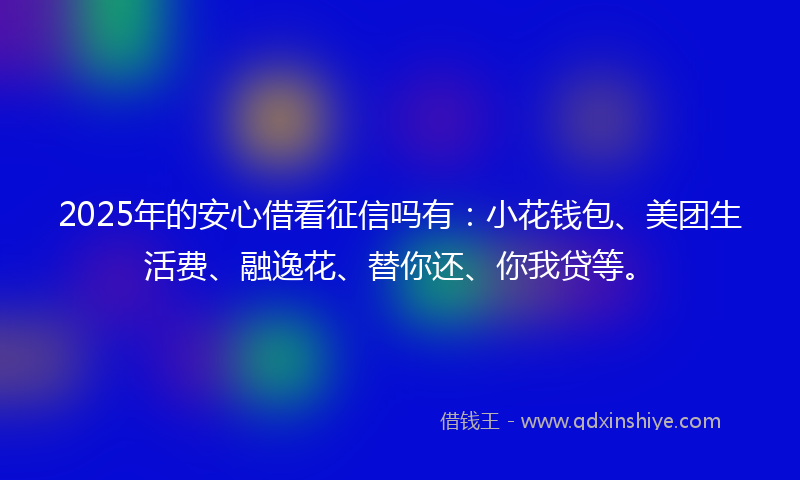 2025年的安心借看征信吗有：小花钱包、美团生活费、融逸花、替你还、你我贷等。